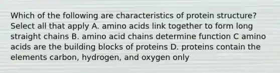 Which of the following are characteristics of protein structure? Select all that apply A. amino acids link together to form long straight chains B. amino acid chains determine function C amino acids are the building blocks of proteins D. proteins contain the elements carbon, hydrogen, and oxygen only