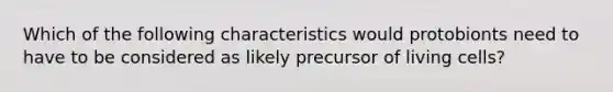 Which of the following characteristics would protobionts need to have to be considered as likely precursor of living cells?