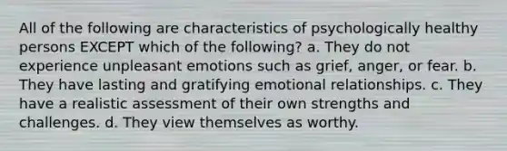 All of the following are characteristics of psychologically healthy persons EXCEPT which of the following? a. They do not experience unpleasant emotions such as grief, anger, or fear. b. They have lasting and gratifying emotional relationships. c. They have a realistic assessment of their own strengths and challenges. d. They view themselves as worthy.