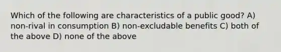 Which of the following are characteristics of a public good? A) non-rival in consumption B) non-excludable benefits C) both of the above D) none of the above