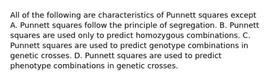 All of the following are characteristics of Punnett squares except A. Punnett squares follow the principle of segregation. B. Punnett squares are used only to predict homozygous combinations. C. Punnett squares are used to predict genotype combinations in genetic crosses. D. Punnett squares are used to predict phenotype combinations in genetic crosses.