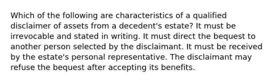 Which of the following are characteristics of a qualified disclaimer of assets from a decedent's estate? It must be irrevocable and stated in writing. It must direct the bequest to another person selected by the disclaimant. It must be received by the estate's personal representative. The disclaimant may refuse the bequest after accepting its benefits.