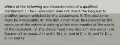 Which of the following are characteristics of a qualified disclaimer? I. The disclaimant may not direct the bequest to another person selected by the disclaimant. II. The disclaimer must be irrevocable. III. The disclaimer must be received by the executor of the estate in writing within nine months of the death of the decedent. IV. The disclaimant may disclaim any percent or fraction of an asset. A) I and II B) I, II, and III C) I, III, and IV D) I, II, III, and IV