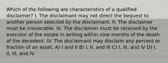 Which of the following are characteristics of a qualified disclaimer? I. The disclaimant may not direct the bequest to another person selected by the disclaimant. II. The disclaimer must be irrevocable. III. The disclaimer must be received by the executor of the estate in writing within nine months of the death of the decedent. IV. The disclaimant may disclaim any percent or fraction of an asset. A) I and II B) I, II, and III C) I, III, and IV D) I, II, III, and IV