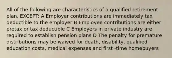 All of the following are characteristics of a qualified retirement plan, EXCEPT: A Employer contributions are immediately tax deductible to the employer B Employee contributions are either pretax or tax deductible C Employers in private industry are required to establish <a href='https://www.questionai.com/knowledge/kMTVoi1TFq-pension-plan' class='anchor-knowledge'>pension plan</a>s D The penalty for premature distributions may be waived for death, disability, qualified education costs, medical expenses and first -time homebuyers