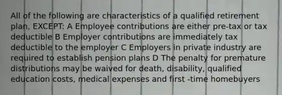 All of the following are characteristics of a qualified retirement plan, EXCEPT: A Employee contributions are either pre-tax or tax deductible B Employer contributions are immediately tax deductible to the employer C Employers in private industry are required to establish pension plans D The penalty for premature distributions may be waived for death, disability, qualified education costs, medical expenses and first -time homebuyers