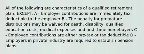 All of the following are characteristics of a qualified retirement plan, EXCEPT: A - Employer contributions are immediately tax deductible to the employer B - The penalty for premature distributions may be waived for death, disability, qualified education costs, medical expenses and first -time homebuyers C - Employee contributions are either pre-tax or tax deductible D - Employers in private industry are required to establish pension plans