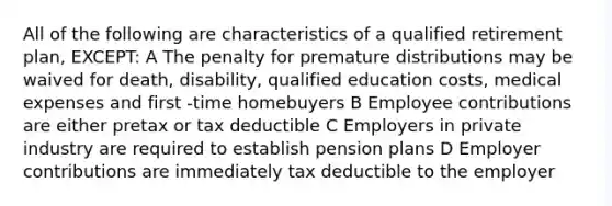 All of the following are characteristics of a qualified retirement plan, EXCEPT: A The penalty for premature distributions may be waived for death, disability, qualified education costs, medical expenses and first -time homebuyers B Employee contributions are either pretax or tax deductible C Employers in private industry are required to establish pension plans D Employer contributions are immediately tax deductible to the employer