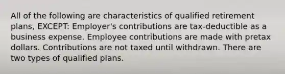 All of the following are characteristics of qualified retirement plans, EXCEPT: Employer's contributions are tax-deductible as a business expense. Employee contributions are made with pretax dollars. Contributions are not taxed until withdrawn. There are two types of qualified plans.