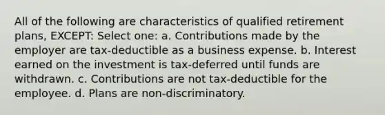 All of the following are characteristics of qualified retirement plans, EXCEPT: Select one: a. Contributions made by the employer are tax-deductible as a business expense. b. Interest earned on the investment is tax-deferred until funds are withdrawn. c. Contributions are not tax-deductible for the employee. d. Plans are non-discriminatory.