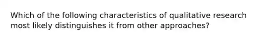 Which of the following characteristics of qualitative research most likely distinguishes it from other approaches?