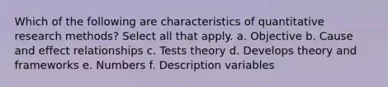 Which of the following are characteristics of quantitative research methods? Select all that apply. a. Objective b. Cause and effect relationships c. Tests theory d. Develops theory and frameworks e. Numbers f. Description variables