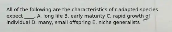 All of the following are the characteristics of r-adapted species expect ____. A. long life B. early maturity C. rapid growth of individual D. many, small offspring E. niche generalists