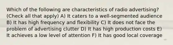 Which of the following are characteristics of radio advertising? (Check all that apply) A) It caters to a well-segmented audience B) It has high frequency and flexibility C) It does not face the problem of advertising clutter D) It has high production costs E) It achieves a low level of attention F) It has good local coverage