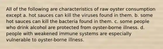 All of the following are characteristics of raw oyster consumption except a. hot sauces can kill the viruses found in them. b. some hot sauces can kill the bacteria found in them. c. some people who drink alcohol are protected from oyster-borne illness. d. people with weakened immune systems are especially vulnerable to oyster-borne illness.