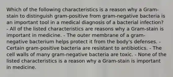 Which of the following characteristics is a reason why a Gram-stain to distinguish gram-positive from gram-negative bacteria is an important tool in a medical diagnosis of a bacterial infection? - All of the listed characteristics are reasons why a Gram-stain is important in medicine. - The outer membrane of a gram-negative bacterium helps protect it from the body's defenses. - Certain gram-positive bacteria are resistant to antibiotics. - The cell walls of many gram-negative bacteria are toxic. - None of the listed characteristics is a reason why a Gram-stain is important in medicine.