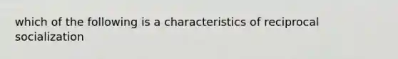 which of the following is a characteristics of reciprocal socialization