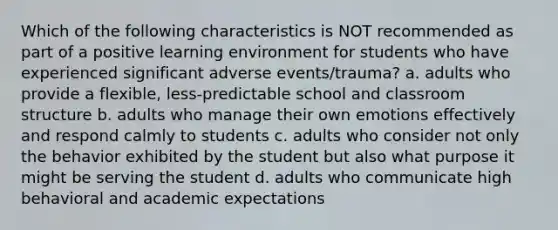 Which of the following characteristics is NOT recommended as part of a positive learning environment for students who have experienced significant adverse events/trauma? a. adults who provide a flexible, less-predictable school and classroom structure b. adults who manage their own emotions effectively and respond calmly to students c. adults who consider not only the behavior exhibited by the student but also what purpose it might be serving the student d. adults who communicate high behavioral and academic expectations