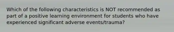 Which of the following characteristics is NOT recommended as part of a positive learning environment for students who have experienced significant adverse events/trauma?