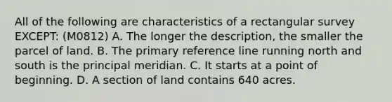 All of the following are characteristics of a rectangular survey EXCEPT: (M0812) A. The longer the description, the smaller the parcel of land. B. The primary reference line running north and south is the principal meridian. C. It starts at a point of beginning. D. A section of land contains 640 acres.