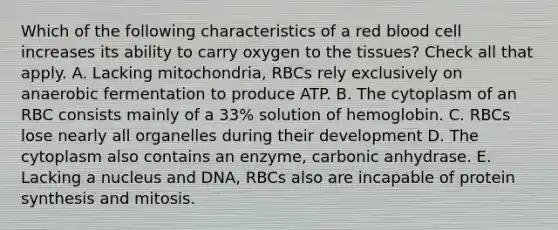 Which of the following characteristics of a red blood cell increases its ability to carry oxygen to the tissues? Check all that apply. A. Lacking mitochondria, RBCs rely exclusively on anaerobic fermentation to produce ATP. B. The cytoplasm of an RBC consists mainly of a 33% solution of hemoglobin. C. RBCs lose nearly all organelles during their development D. The cytoplasm also contains an enzyme, carbonic anhydrase. E. Lacking a nucleus and DNA, RBCs also are incapable of protein synthesis and mitosis.