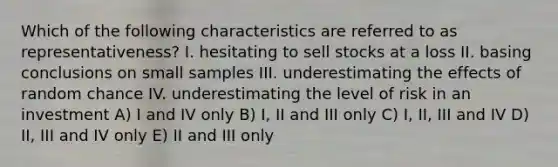 Which of the following characteristics are referred to as representativeness? I. hesitating to sell stocks at a loss II. basing conclusions on small samples III. underestimating the effects of random chance IV. underestimating the level of risk in an investment A) I and IV only B) I, II and III only C) I, II, III and IV D) II, III and IV only E) II and III only