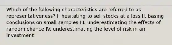 Which of the following characteristics are referred to as representativeness? I. hesitating to sell stocks at a loss II. basing conclusions on small samples III. underestimating the effects of random chance IV. underestimating the level of risk in an investment