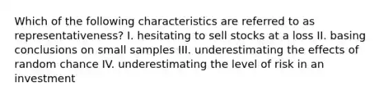 Which of the following characteristics are referred to as​ representativeness? I. hesitating to sell stocks at a loss II. basing conclusions on small samples III. underestimating the effects of random chance IV. underestimating the level of risk in an investment