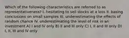 Which of the following characteristics are referred to as representativeness? I. hesitating to sell stocks at a loss II. basing conclusions on small samples III. underestimating the effects of random chance IV. underestimating the level of risk in an investment A) I and IV only B) II and III only C) I, II and III only D) I, II, III and IV only