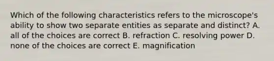 Which of the following characteristics refers to the microscope's ability to show two separate entities as separate and distinct? A. all of the choices are correct B. refraction C. resolving power D. none of the choices are correct E. magnification