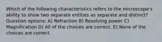 Which of the following characteristics refers to the microscope's ability to show two separate entities as separate and distinct? Question options: A) Refraction B) Resolving power C) Magnification D) All of the choices are correct. E) None of the choices are correct.