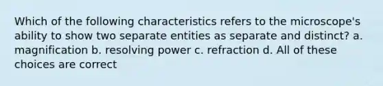 Which of the following characteristics refers to the microscope's ability to show two separate entities as separate and distinct? a. magnification b. resolving power c. refraction d. All of these choices are correct