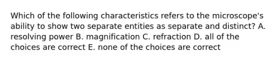 Which of the following characteristics refers to the microscope's ability to show two separate entities as separate and distinct? A. resolving power B. magnification C. refraction D. all of the choices are correct E. none of the choices are correct