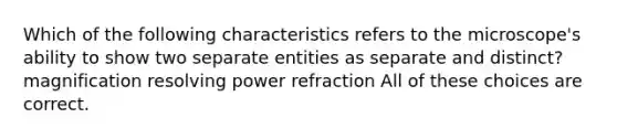 Which of the following characteristics refers to the microscope's ability to show two separate entities as separate and distinct? magnification resolving power refraction All of these choices are correct.