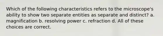 Which of the following characteristics refers to the microscope's ability to show two separate entities as separate and distinct? a. magnification b. resolving power c. refraction d. All of these choices are correct.