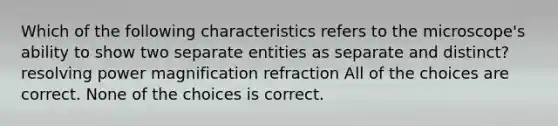 Which of the following characteristics refers to the microscope's ability to show two separate entities as separate and distinct? resolving power magnification refraction All of the choices are correct. None of the choices is correct.