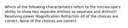 Which of the following characteristics refers to the microscope's ability to show two separate entities as separate and distinct? Resolving power Magnification Refraction All of the choices are correct. None of the choices are correct.