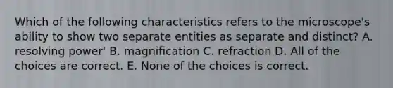 Which of the following characteristics refers to the microscope's ability to show two separate entities as separate and distinct? A. resolving power' B. magnification C. refraction D. All of the choices are correct. E. None of the choices is correct.