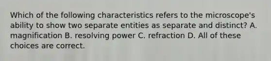 Which of the following characteristics refers to the microscope's ability to show two separate entities as separate and distinct? A. magnification B. resolving power C. refraction D. All of these choices are correct.