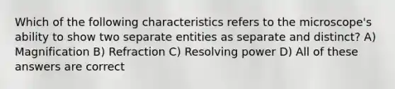 Which of the following characteristics refers to the microscope's ability to show two separate entities as separate and distinct? A) Magnification B) Refraction C) Resolving power D) All of these answers are correct