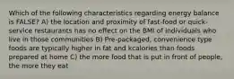 Which of the following characteristics regarding energy balance is FALSE? A) the location and proximity of fast-food or quick-service restaurants has no effect on the BMI of individuals who live in those communities B) Pre-packaged, convenience type foods are typically higher in fat and kcalories than foods prepared at home C) the more food that is put in front of people, the more they eat