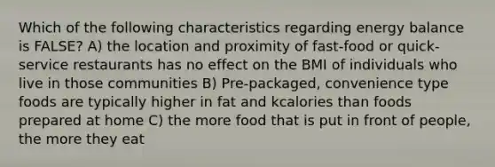 Which of the following characteristics regarding energy balance is FALSE? A) the location and proximity of fast-food or quick-service restaurants has no effect on the BMI of individuals who live in those communities B) Pre-packaged, convenience type foods are typically higher in fat and kcalories than foods prepared at home C) the more food that is put in front of people, the more they eat