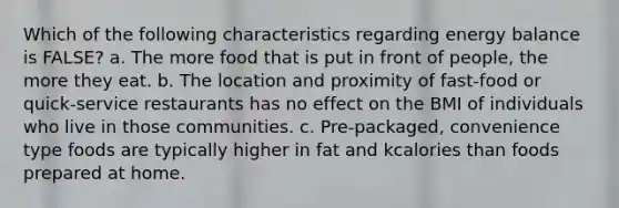 Which of the following characteristics regarding energy balance is FALSE? a. The more food that is put in front of people, the more they eat. b. The location and proximity of fast-food or quick-service restaurants has no effect on the BMI of individuals who live in those communities. c. Pre-packaged, convenience type foods are typically higher in fat and kcalories than foods prepared at home.