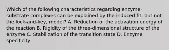 Which of the following characteristics regarding enzyme-substrate complexes can be explained by the induced fit, but not the lock-and-key, model? A. Reduction of the activation energy of the reaction B. Rigidity of the three-dimensional structure of the enzyme C. Stabilization of the transition state D. Enzyme specificity