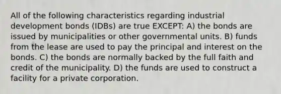 All of the following characteristics regarding industrial development bonds (IDBs) are true EXCEPT: A) the bonds are issued by municipalities or other governmental units. B) funds from the lease are used to pay the principal and interest on the bonds. C) the bonds are normally backed by the full faith and credit of the municipality. D) the funds are used to construct a facility for a private corporation.