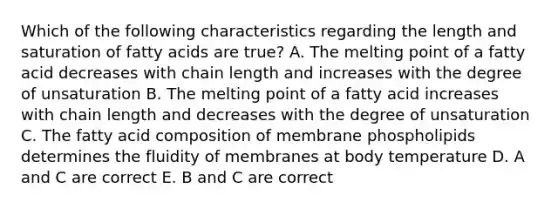 Which of the following characteristics regarding the length and saturation of fatty acids are true? A. The melting point of a fatty acid decreases with chain length and increases with the degree of unsaturation B. The melting point of a fatty acid increases with chain length and decreases with the degree of unsaturation C. The fatty acid composition of membrane phospholipids determines the fluidity of membranes at body temperature D. A and C are correct E. B and C are correct