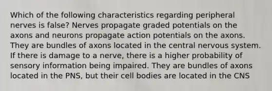 Which of the following characteristics regarding peripheral nerves is false? Nerves propagate graded potentials on the axons and neurons propagate action potentials on the axons. They are bundles of axons located in the central nervous system. If there is damage to a nerve, there is a higher probability of sensory information being impaired. They are bundles of axons located in the PNS, but their cell bodies are located in the CNS