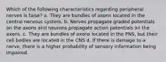 Which of the following characteristics regarding peripheral nerves is false? a. They are bundles of axons located in the central nervous system. b. Nerves propagate graded potentials on the axons and neurons propagate action potentials on the axons. c. They are bundles of axons located in the PNS, but their cell bodies are located in the CNS d. If there is damage to a nerve, there is a higher probability of sensory information being impaired.