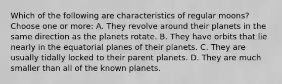 Which of the following are characteristics of regular moons? Choose one or more: A. They revolve around their planets in the same direction as the planets rotate. B. They have orbits that lie nearly in the equatorial planes of their planets. C. They are usually tidally locked to their parent planets. D. They are much smaller than all of the known planets.