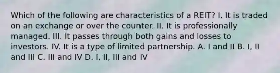 Which of the following are characteristics of a REIT? I. It is traded on an exchange or over the counter. II. It is professionally managed. III. It passes through both gains and losses to investors. IV. It is a type of limited partnership. A. I and II B. I, II and III C. III and IV D. I, II, III and IV